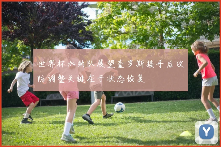 世界杯加纳队展望奎罗斯接手后攻防调整关键在于状态恢复