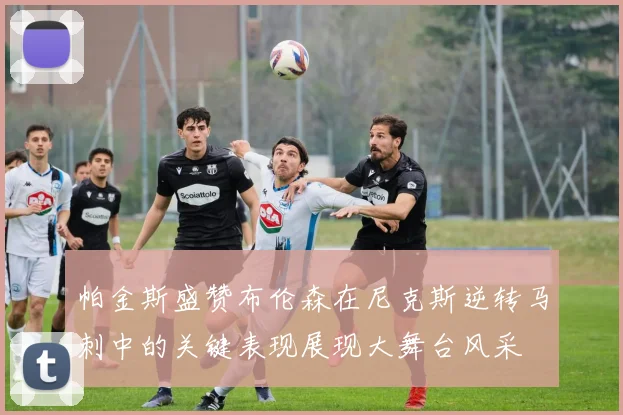 帕金斯盛赞布伦森在尼克斯逆转马刺中的关键表现展现大舞台风采