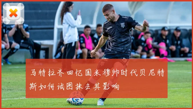 马特拉齐回忆国米穆帅时代贝尼特斯如何试图抹去其影响