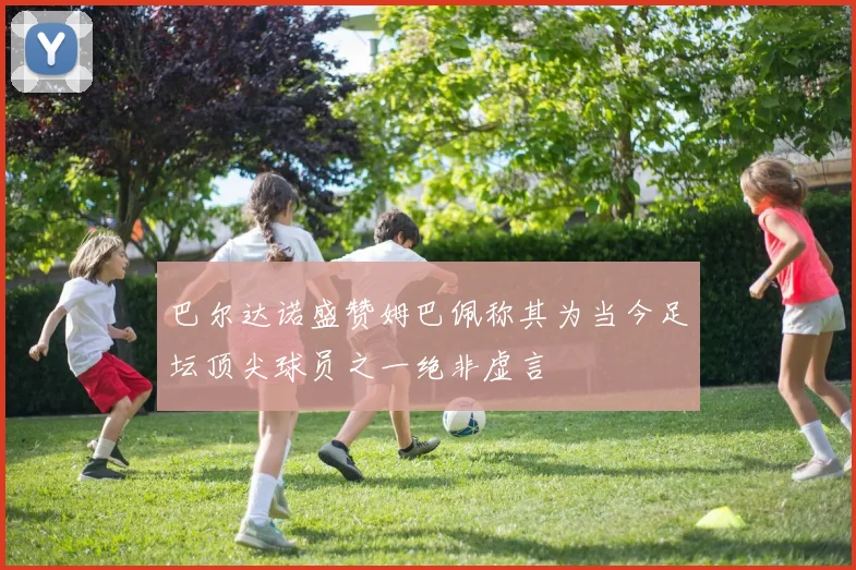 巴尔达诺盛赞姆巴佩称其为当今足坛顶尖球员之一绝非虚言