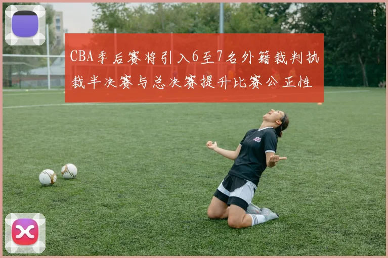 CBA季后赛将引入6至7名外籍裁判执裁半决赛与总决赛提升比赛公正性