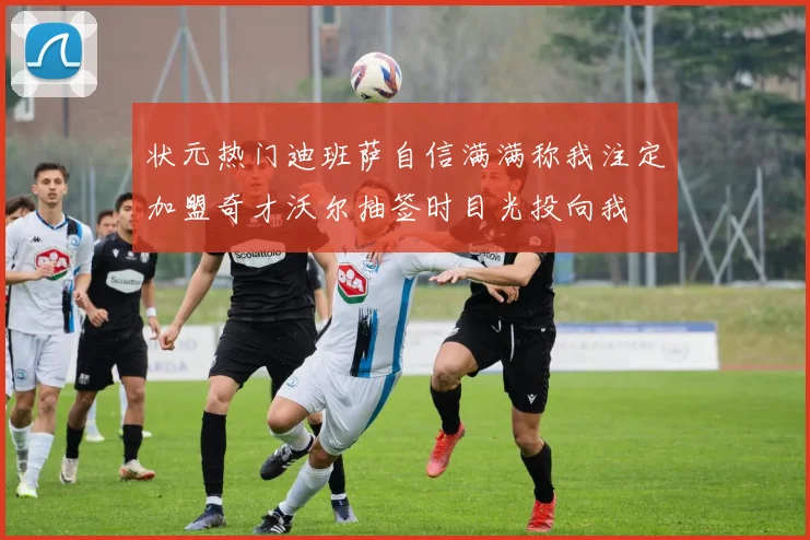 状元热门迪班萨自信满满称我注定加盟奇才沃尔抽签时目光投向我
