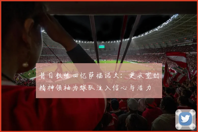 昔日教练回忆萨福诺夫：更衣室的精神领袖为球队注入信心与活力