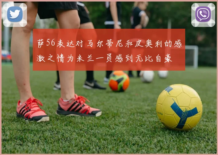 萨56表达对马尔蒂尼和皮奥利的感激之情为米兰一员感到无比自豪