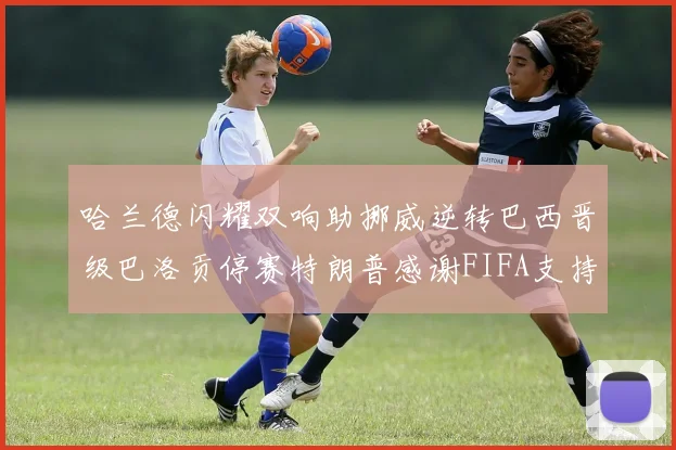 哈兰德闪耀双响助挪威逆转巴西晋级巴洛贡停赛特朗普感谢FIFA支持