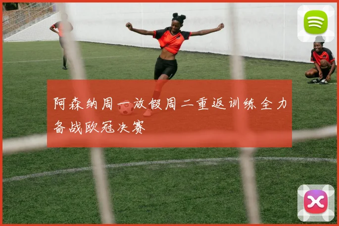 阿森纳周一放假周二重返训练全力备战欧冠决赛