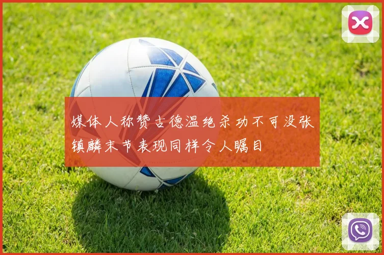 媒体人称赞古德温绝杀功不可没张镇麟末节表现同样令人瞩目