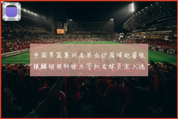 中国男篮集训名单出炉周琦赵睿张镇麟胡明轩徐杰等知名球员未入选