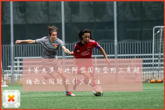卡塞米罗与迈阿密国际签约三年超梅西合同时长引发关注