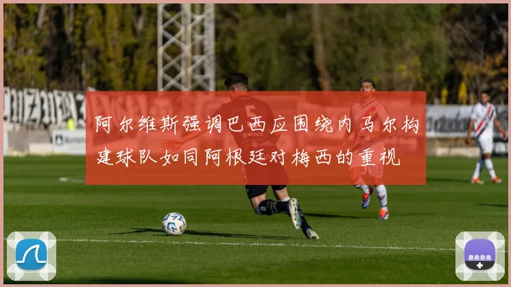 阿尔维斯强调巴西应围绕内马尔构建球队如同阿根廷对梅西的重视