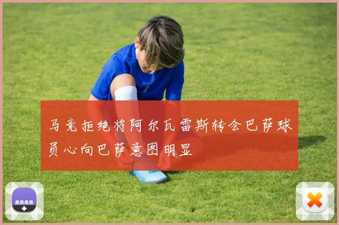 马竞拒绝将阿尔瓦雷斯转会巴萨球员心向巴萨意图明显