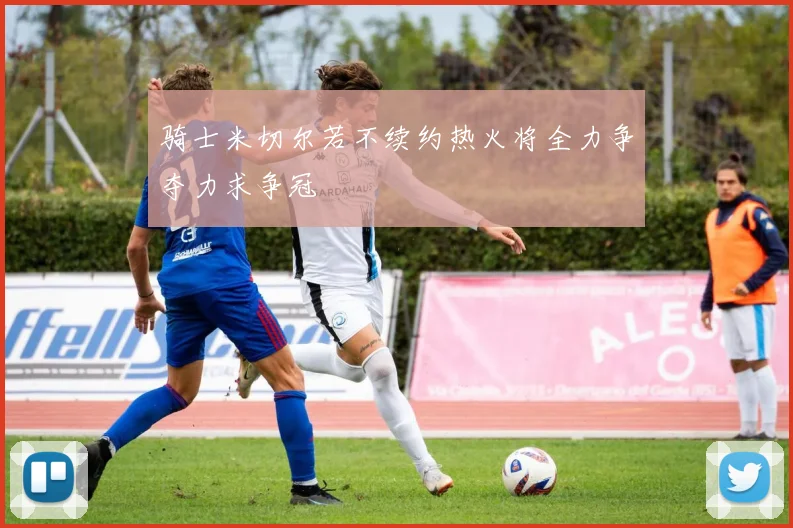 骑士米切尔若不续约热火将全力争夺力求争冠