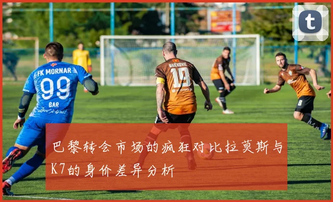 巴黎转会市场的疯狂对比拉莫斯与K7的身价差异分析