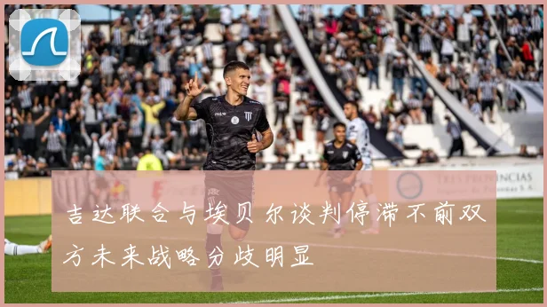 吉达联合与埃贝尔谈判停滞不前双方未来战略分歧明显
