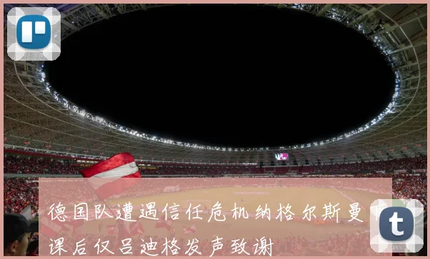 德国队遭遇信任危机纳格尔斯曼下课后仅吕迪格发声致谢