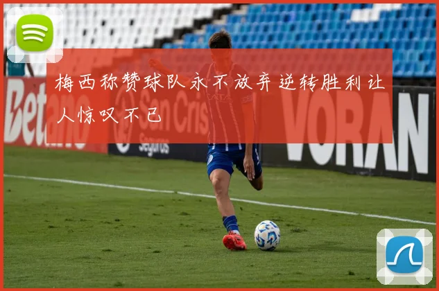 梅西称赞球队永不放弃逆转胜利让人惊叹不已
