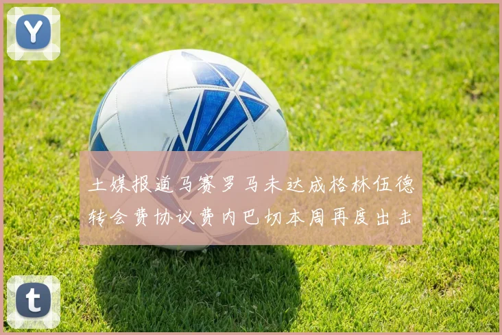 土媒报道马赛罗马未达成格林伍德转会费协议费内巴切本周再度出击